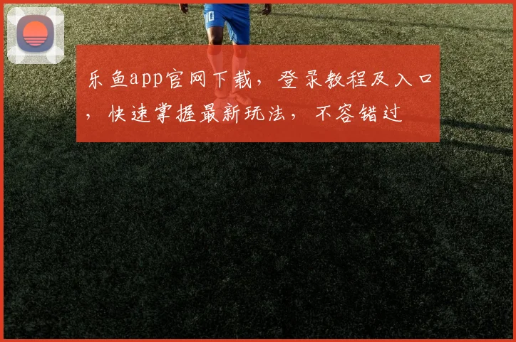 乐鱼app官网下载，登录教程及入口，快速掌握最新玩法，不容错过