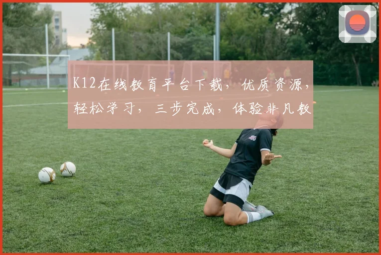 K12在线教育平台下载，优质资源，轻松学习，三步完成，体验非凡教育之旅