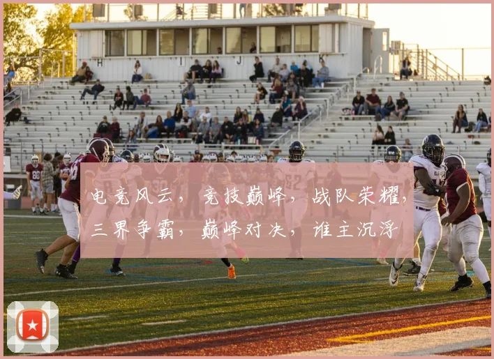 电竞风云，竞技巅峰，战队荣耀，三界争霸，巅峰对决，谁主沉浮