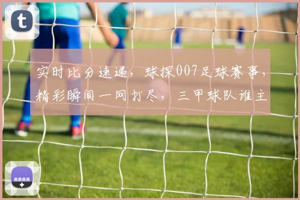 实时比分速递，球探007足球赛事，精彩瞬间一网打尽，三甲球队谁主沉浮